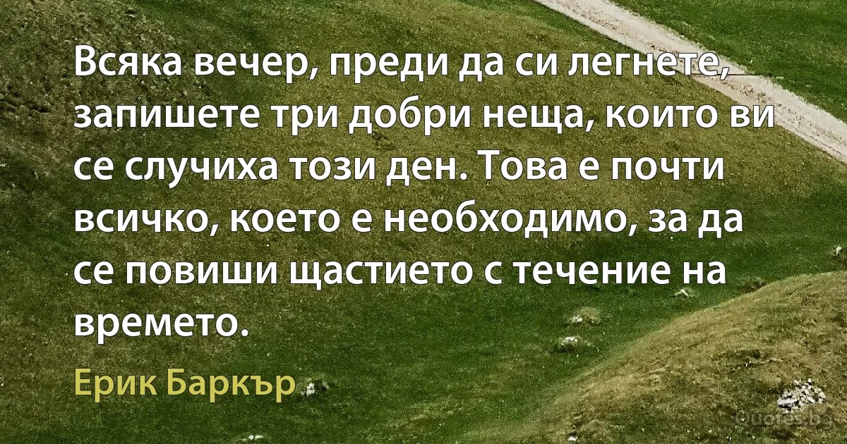 Всяка вечер, преди да си легнете, запишете три добри неща, които ви се случиха този ден. Това е почти всичко, което е необходимо, за да се повиши щастието с течение на времето. (Ерик Баркър)