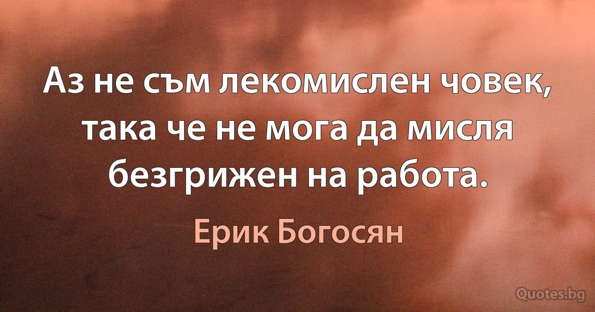 Аз не съм лекомислен човек, така че не мога да мисля безгрижен на работа. (Ерик Богосян)