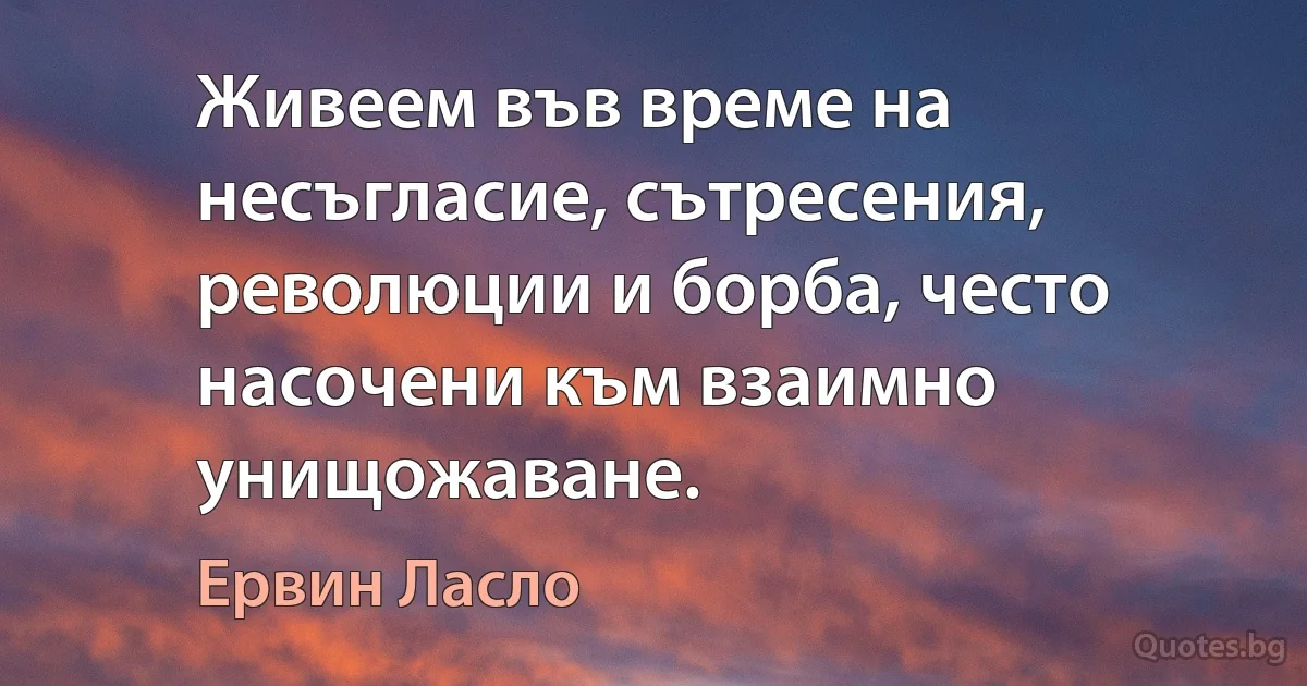 Живеем във време на несъгласие, сътресения, революции и борба, често насочени към взаимно унищожаване. (Ервин Ласло)