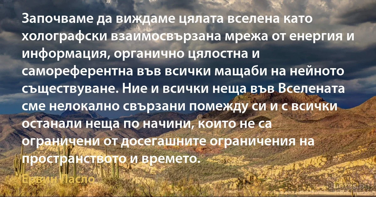 Започваме да виждаме цялата вселена като холографски взаимосвързана мрежа от енергия и информация, органично цялостна и самореферентна във всички мащаби на нейното съществуване. Ние и всички неща във Вселената сме нелокално свързани помежду си и с всички останали неща по начини, които не са ограничени от досегашните ограничения на пространството и времето. (Ервин Ласло)