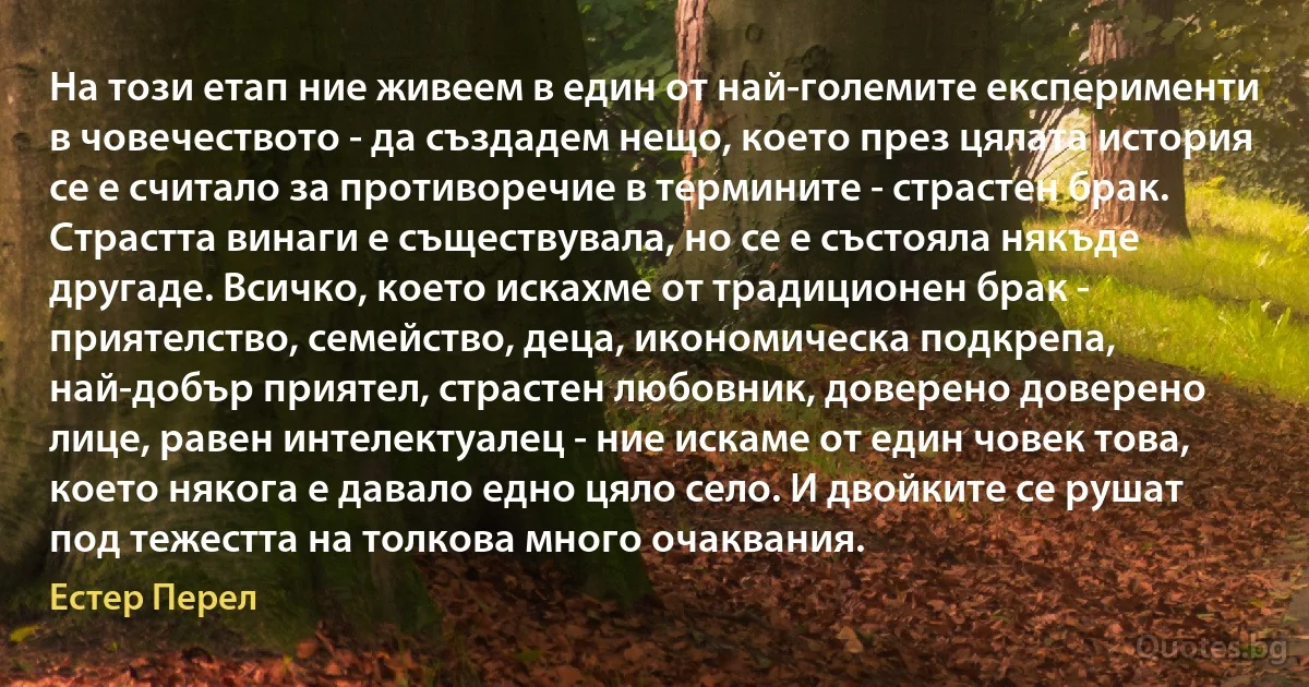 На този етап ние живеем в един от най-големите експерименти в човечеството - да създадем нещо, което през цялата история се е считало за противоречие в термините - страстен брак. Страстта винаги е съществувала, но се е състояла някъде другаде. Всичко, което искахме от традиционен брак - приятелство, семейство, деца, икономическа подкрепа, най-добър приятел, страстен любовник, доверено доверено лице, равен интелектуалец - ние искаме от един човек това, което някога е давало едно цяло село. И двойките се рушат под тежестта на толкова много очаквания. (Естер Перел)