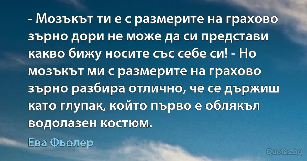 - Мозъкът ти е с размерите на грахово зърно дори не може да си представи какво бижу носите със себе си! - Но мозъкът ми с размерите на грахово зърно разбира отлично, че се държиш като глупак, който първо е облякъл водолазен костюм. (Ева Фьолер)