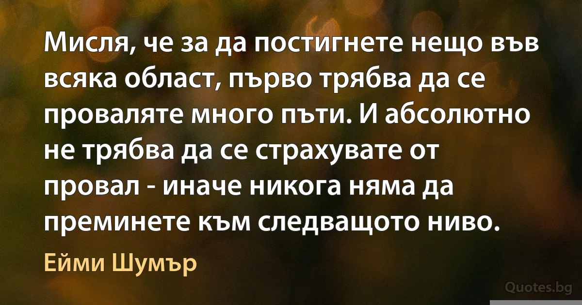 Мисля, че за да постигнете нещо във всяка област, първо трябва да се проваляте много пъти. И абсолютно не трябва да се страхувате от провал - иначе никога няма да преминете към следващото ниво. (Ейми Шумър)