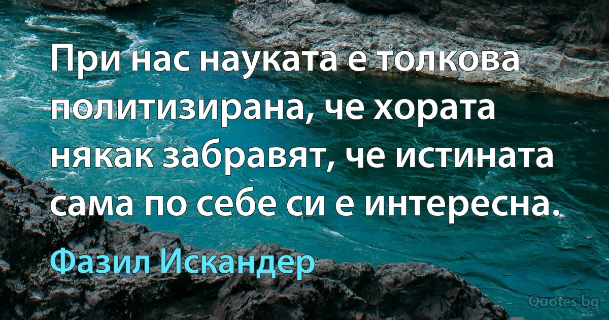 При нас науката е толкова политизирана, че хората някак забравят, че истината сама по себе си е интересна. (Фазил Искандер)