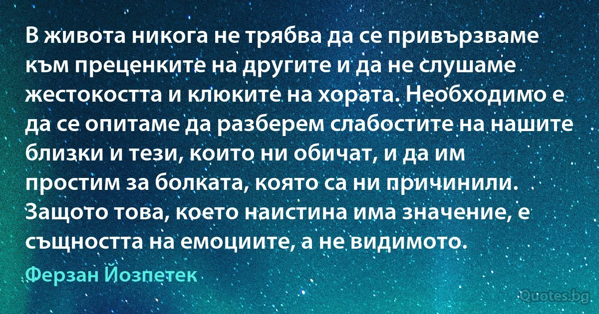 В живота никога не трябва да се привързваме към преценките на другите и да не слушаме жестокостта и клюките на хората. Необходимо е да се опитаме да разберем слабостите на нашите близки и тези, които ни обичат, и да им простим за болката, която са ни причинили. Защото това, което наистина има значение, е същността на емоциите, а не видимото. (Ферзан Йозпетек)