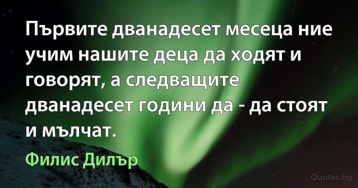 Първите дванадесет месеца ние учим нашите деца да ходят и говорят, а следващите дванадесет години да - да стоят и мълчат. (Филис Дилър)