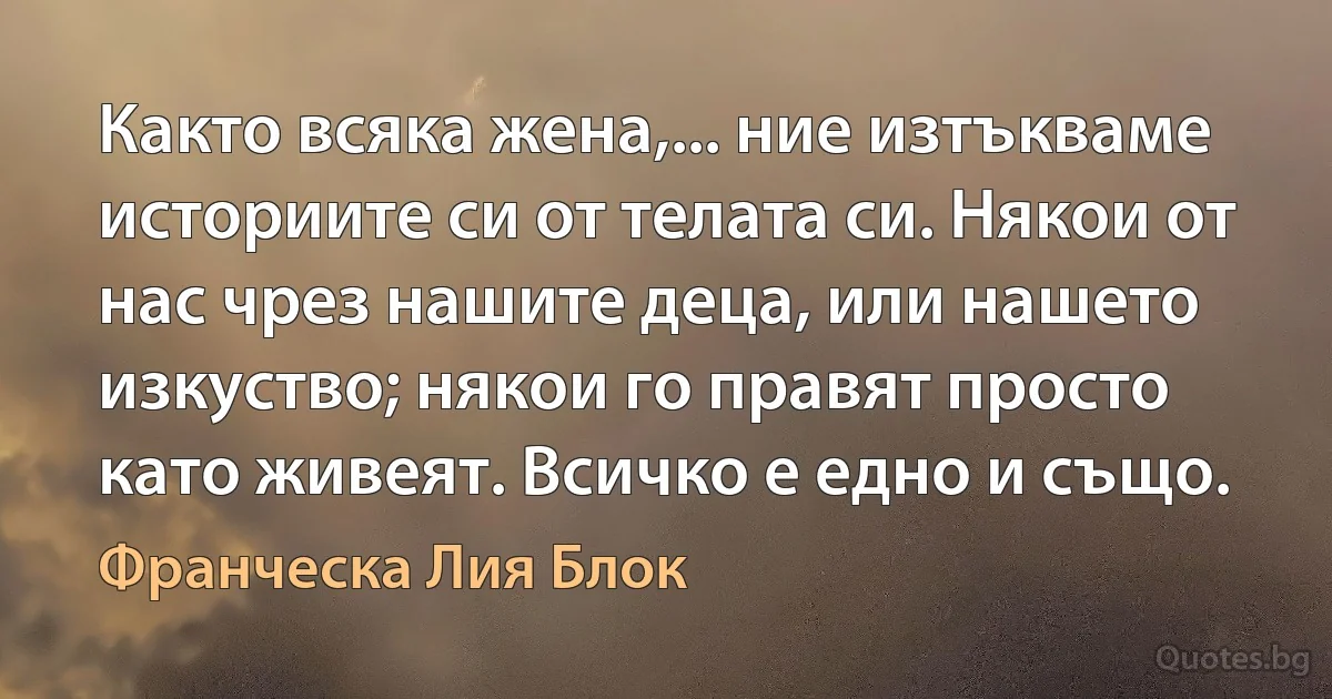 Както всяка жена,... ние изтъкваме историите си от телата си. Някои от нас чрез нашите деца, или нашето изкуство; някои го правят просто като живеят. Всичко е едно и също. (Франческа Лия Блок)