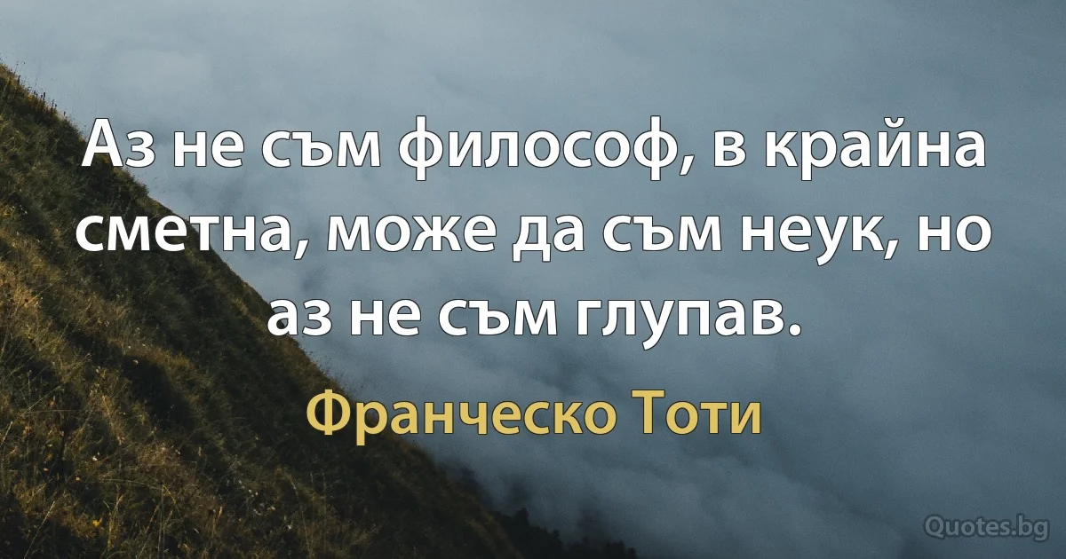 Аз не съм философ, в крайна сметна, може да съм неук, но аз не съм глупав. (Франческо Тоти)