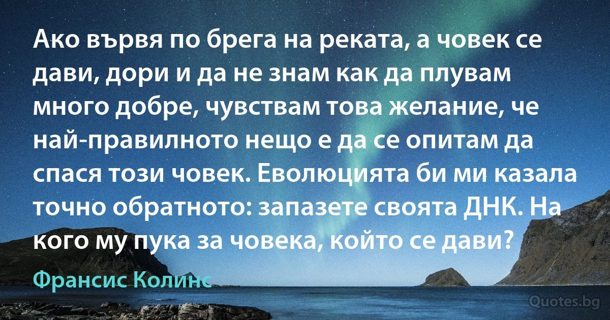 Ако вървя по брега на реката, а човек се дави, дори и да не знам как да плувам много добре, чувствам това желание, че най-правилното нещо е да се опитам да спася този човек. Еволюцията би ми казала точно обратното: запазете своята ДНК. На кого му пука за човека, който се дави? (Франсис Колинс)