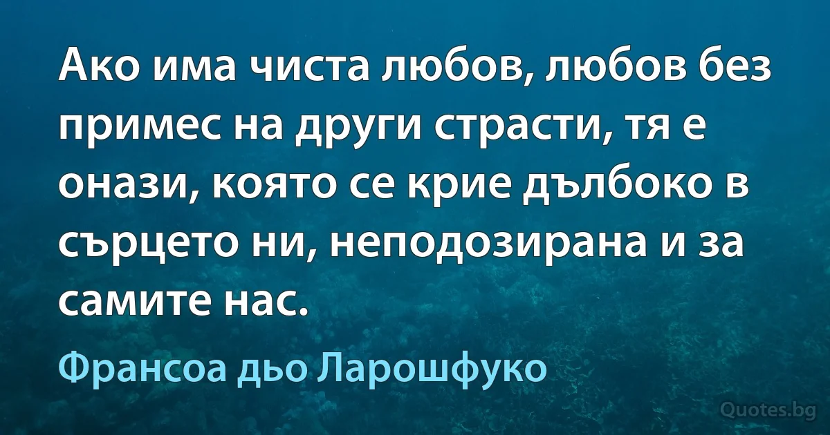 Ако има чиста любов, любов без примес на други страсти, тя е онази, която се крие дълбоко в сърцето ни, неподозирана и за самите нас. (Франсоа дьо Ларошфуко)