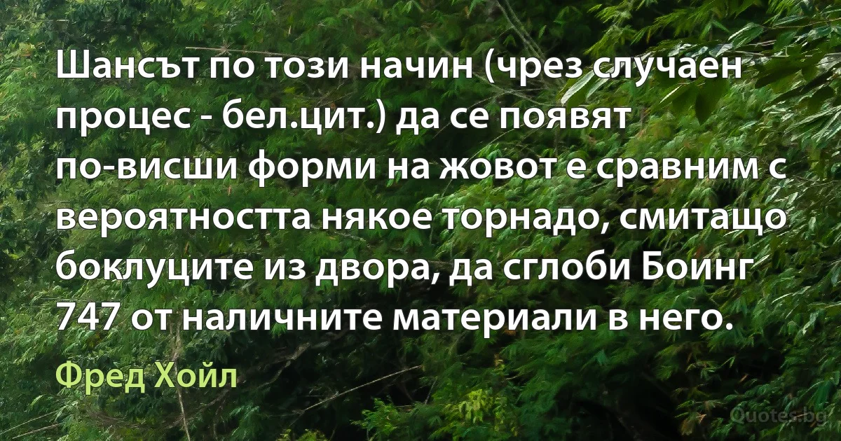 Шансът по този начин (чрез случаен процес - бел.цит.) да се появят по-висши форми на жовот е сравним с вероятността някое торнадо, смитащо боклуците из двора, да сглоби Боинг 747 от наличните материали в него. (Фред Хойл)