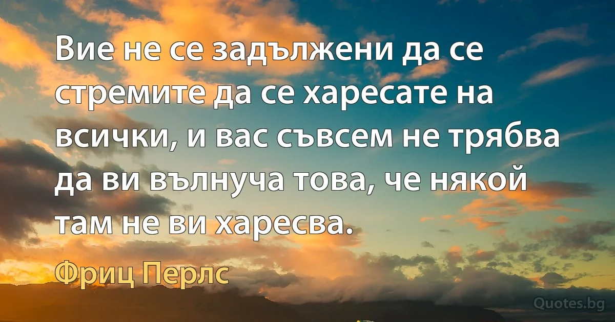 Вие не се задължени да се стремите да се харесате на всички, и вас съвсем не трябва да ви вълнуча това, че някой там не ви харесва. (Фриц Перлс)