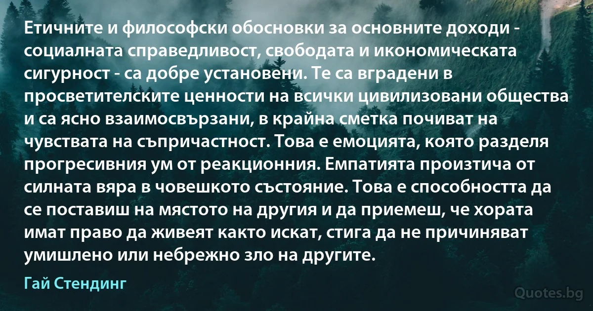 Етичните и философски обосновки за основните доходи - социалната справедливост, свободата и икономическата сигурност - са добре установени. Те са вградени в просветителските ценности на всички цивилизовани общества и са ясно взаимосвързани, в крайна сметка почиват на чувствата на съпричастност. Това е емоцията, която разделя прогресивния ум от реакционния. Емпатията произтича от силната вяра в човешкото състояние. Това е способността да се поставиш на мястото на другия и да приемеш, че хората имат право да живеят както искат, стига да не причиняват умишлено или небрежно зло на другите. (Гай Стендинг)