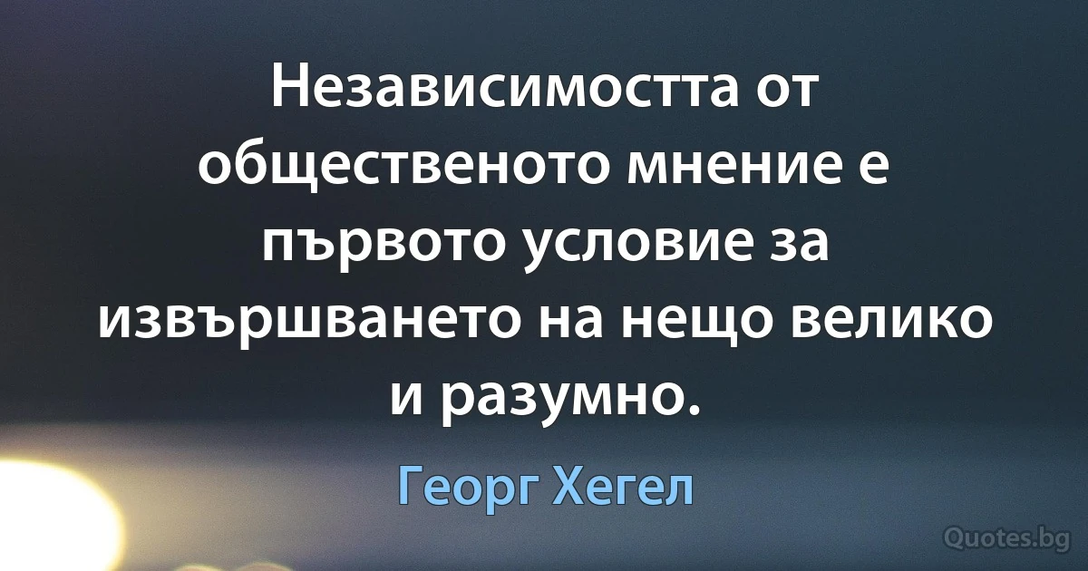 Независимостта от общественото мнение е първото условие за извършването на нещо велико и разумно. (Георг Хегел)