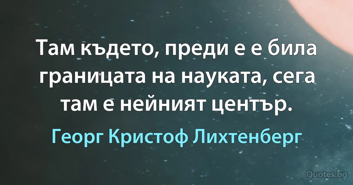 Там където, преди е е била границата на науката, сега там е нейният център. (Георг Кристоф Лихтенберг)