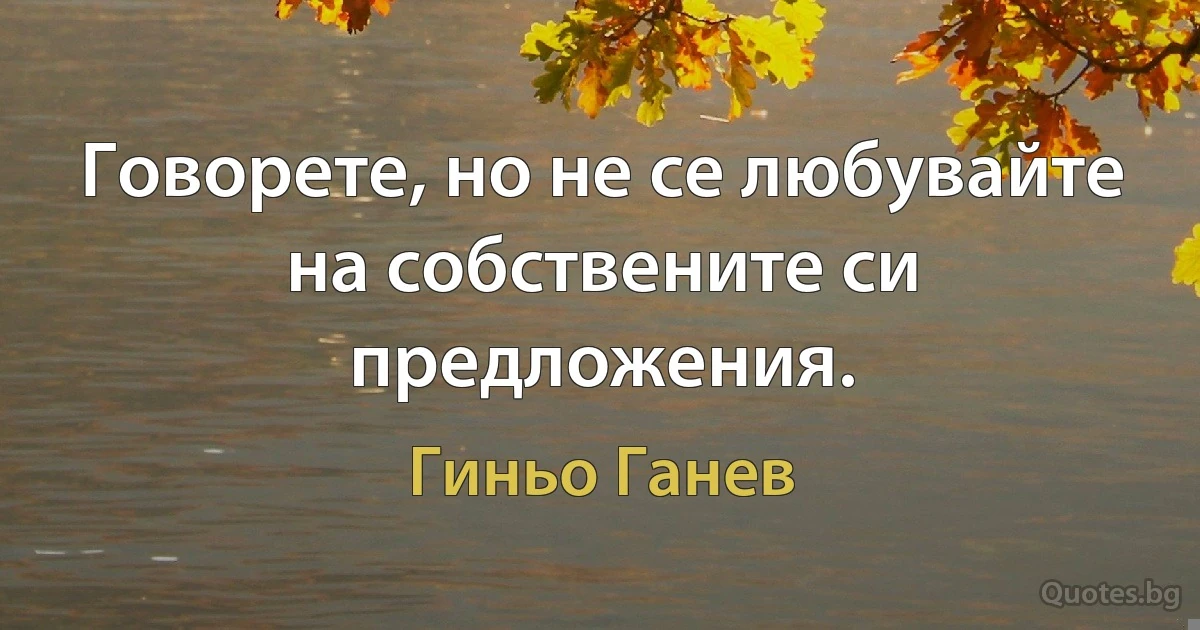 Говорете, но не се любувайте на собствените си предложения. (Гиньо Ганев)