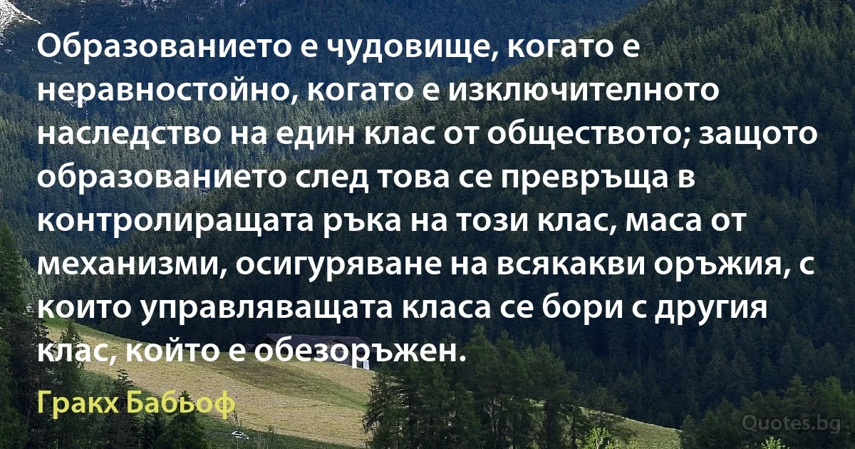 Образованието е чудовище, когато е неравностойно, когато е изключителното наследство на един клас от обществото; защото образованието след това се превръща в контролиращата ръка на този клас, маса от механизми, осигуряване на всякакви оръжия, с които управляващата класа се бори с другия клас, който е обезоръжен. (Гракх Бабьоф)