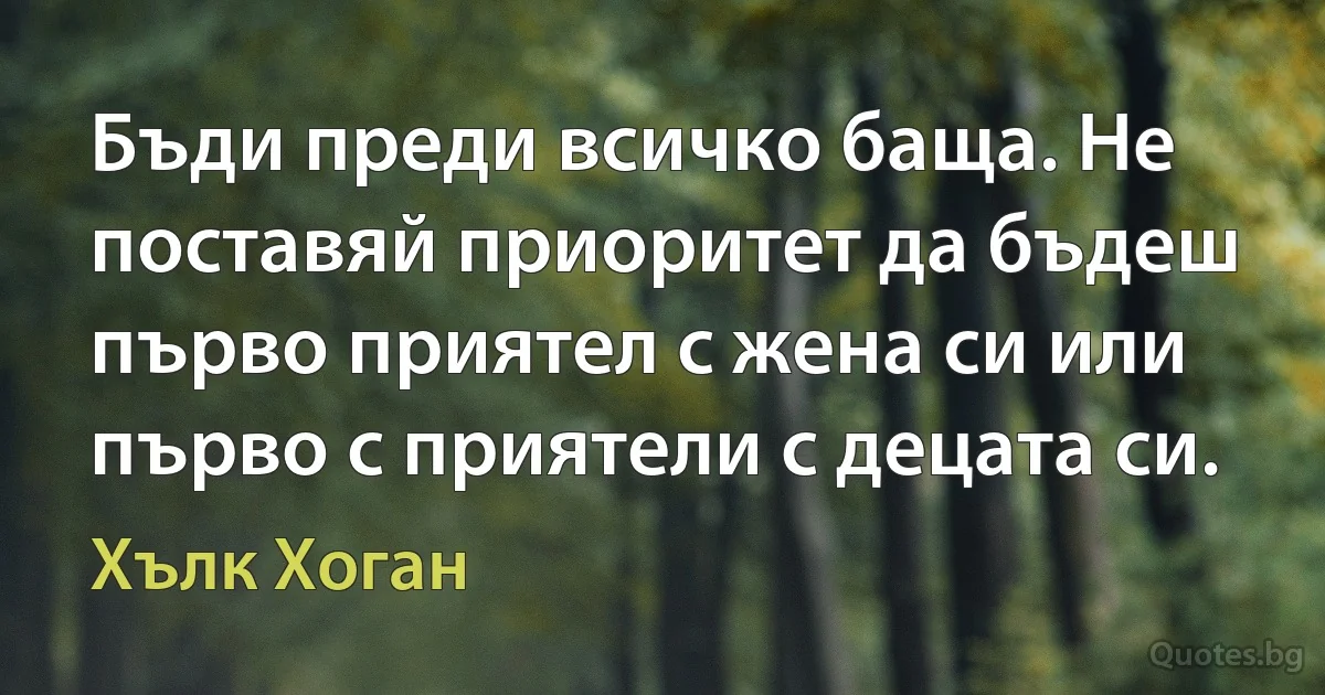 Бъди преди всичко баща. Не поставяй приоритет да бъдеш първо приятел с жена си или първо с приятели с децата си. (Хълк Хоган)