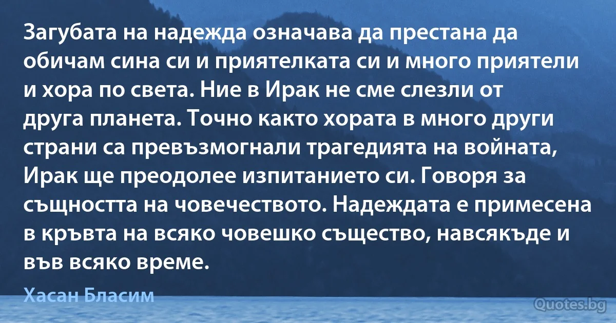 Загубата на надежда означава да престана да обичам сина си и приятелката си и много приятели и хора по света. Ние в Ирак не сме слезли от друга планета. Точно както хората в много други страни са превъзмогнали трагедията на войната, Ирак ще преодолее изпитанието си. Говоря за същността на човечеството. Надеждата е примесена в кръвта на всяко човешко същество, навсякъде и във всяко време. (Хасан Бласим)