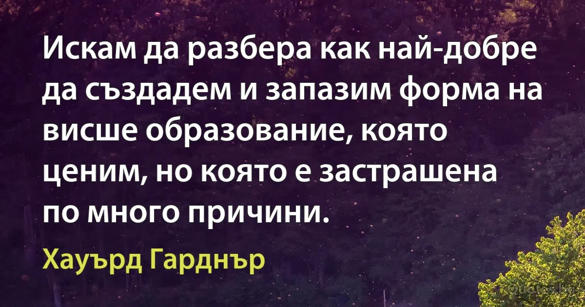 Искам да разбера как най-добре да създадем и запазим форма на висше образование, която ценим, но която е застрашена по много причини. (Хауърд Гарднър)