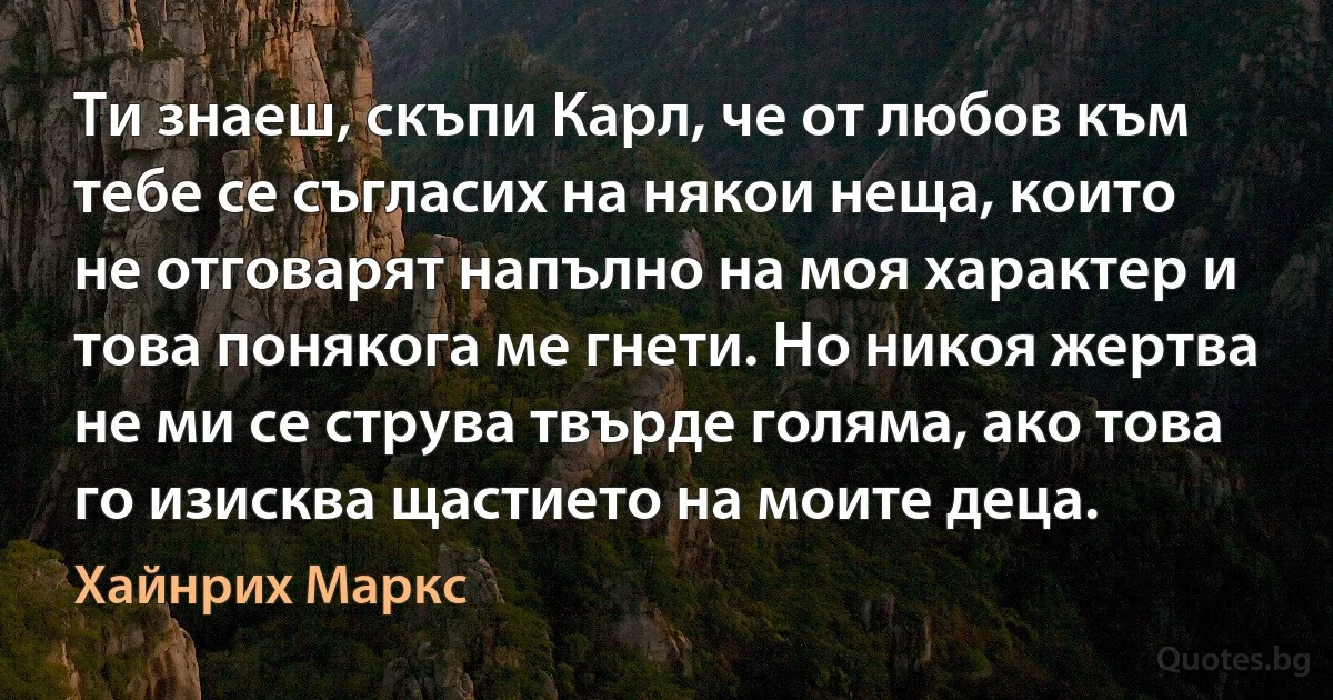 Ти знаеш, скъпи Карл, че от любов към тебе се съгласих на някои неща, които не отговарят напълно на моя характер и това понякога ме гнети. Но никоя жертва не ми се струва твърде голяма, ако това го изисква щастието на моите деца. (Хайнрих Маркс)