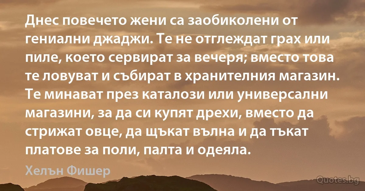 Днес повечето жени са заобиколени от гениални джаджи. Те не отглеждат грах или пиле, което сервират за вечеря; вместо това те ловуват и събират в хранителния магазин. Те минават през каталози или универсални магазини, за да си купят дрехи, вместо да стрижат овце, да щъкат вълна и да тъкат платове за поли, палта и одеяла. (Хелън Фишер)