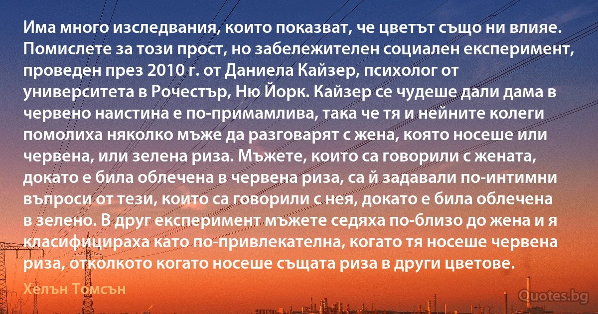 Има много изследвания, които показват, че цветът също ни влияе. Помислете за този прост, но забележителен социален експеримент, проведен през 2010 г. от Даниела Кайзер, психолог от университета в Рочестър, Ню Йорк. Кайзер се чудеше дали дама в червено наистина е по-примамлива, така че тя и нейните колеги помолиха няколко мъже да разговарят с жена, която носеше или червена, или зелена риза. Мъжете, които са говорили с жената, докато е била облечена в червена риза, са й задавали по-интимни въпроси от тези, които са говорили с нея, докато е била облечена в зелено. В друг експеримент мъжете седяха по-близо до жена и я класифицираха като по-привлекателна, когато тя носеше червена риза, отколкото когато носеше същата риза в други цветове. (Хелън Томсън)