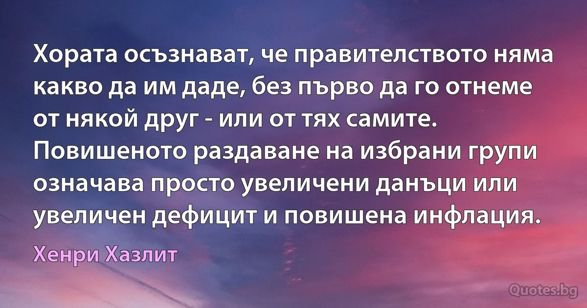 Хората осъзнават, че правителството няма какво да им даде, без първо да го отнеме от някой друг - или от тях самите. Повишеното раздаване на избрани групи означава просто увеличени данъци или увеличен дефицит и повишена инфлация. (Хенри Хазлит)