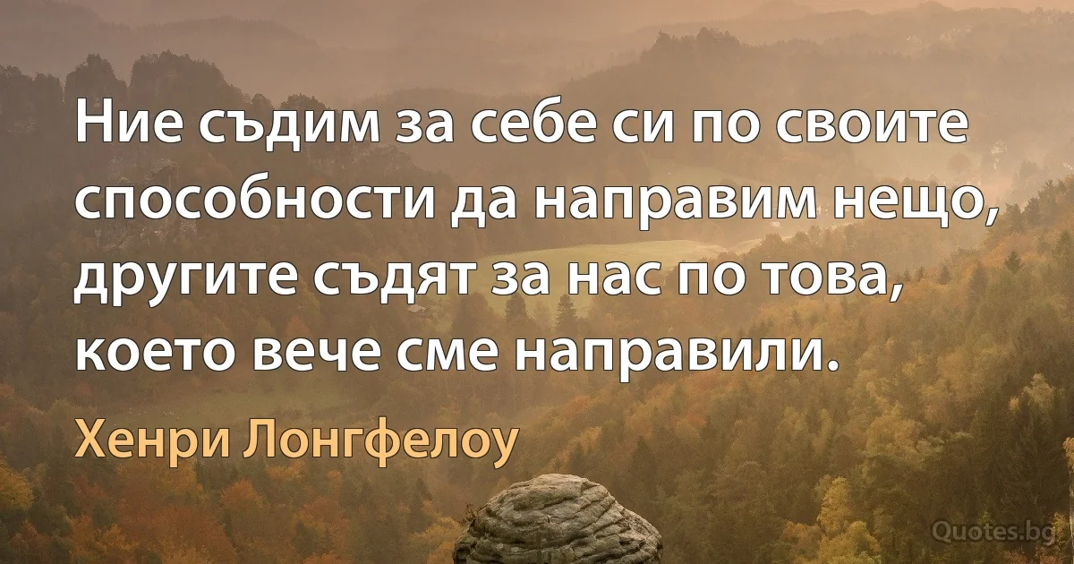 Ние съдим за себе си по своите способности да направим нещо, другите съдят за нас по това, което вече сме направили. (Хенри Лонгфелоу)