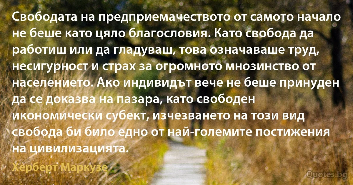 Свободата на предприемачеството от самото начало не беше като цяло благословия. Като свобода да работиш или да гладуваш, това означаваше труд, несигурност и страх за огромното мнозинство от населението. Ако индивидът вече не беше принуден да се доказва на пазара, като свободен икономически субект, изчезването на този вид свобода би било едно от най-големите постижения на цивилизацията. (Херберт Маркузе)