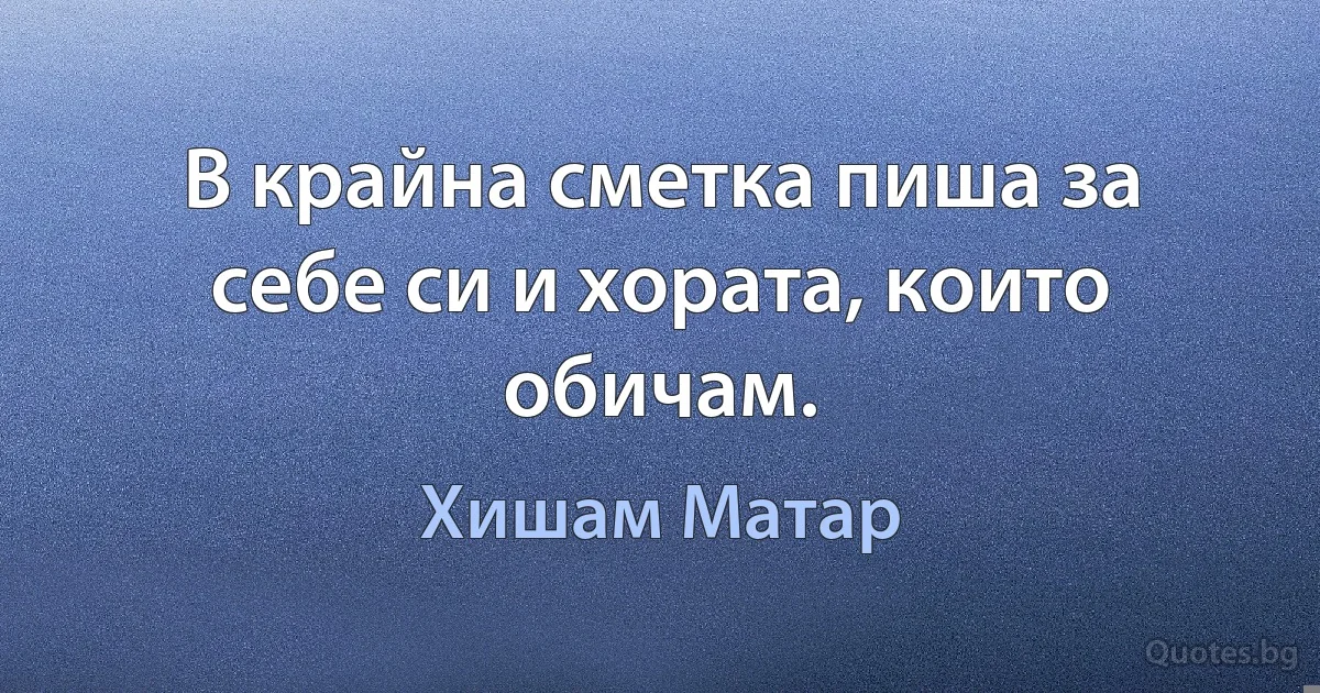 В крайна сметка пиша за себе си и хората, които обичам. (Хишам Матар)