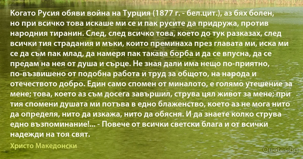 Когато Русия обяви война на Турция (1877 г. - бел.цит.), аз бях болен, но при всичко това искаше ми се и пак русите да придружа, против народния тиранин. След, след всичко това, което до тук разказах, след всички тия страдания и мъки, които преминаха през главата ми, иска ми се да съм пак млад, да намеря пак такава борба и да се впусна, да се предам на нея от душа и сърце. Не зная дали има нещо по-приятно, по-възвишено от подобна работа и труд за общото, на народа и отечеството добро. Един само спомен от миналото, е голямо утешение за мене; това, което аз съм досега завършил, струва цял живот за мене; при тия спомени душата ми потъва в едно блаженство, което аз не мога нито да определя, нито да изкажа, нито да обясня. И да знаете колко струва едно възпоминание!... - Повече от всички светски блага и от всички надежди на тоя свят. (Христо Македонски)