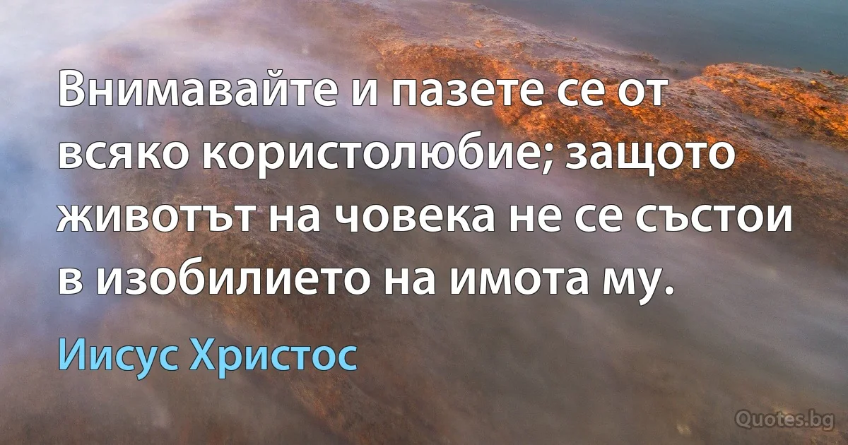 Внимавайте и пазете се от всяко користолюбие; защото животът на човека не се състои в изобилието на имота му. (Иисус Христос)