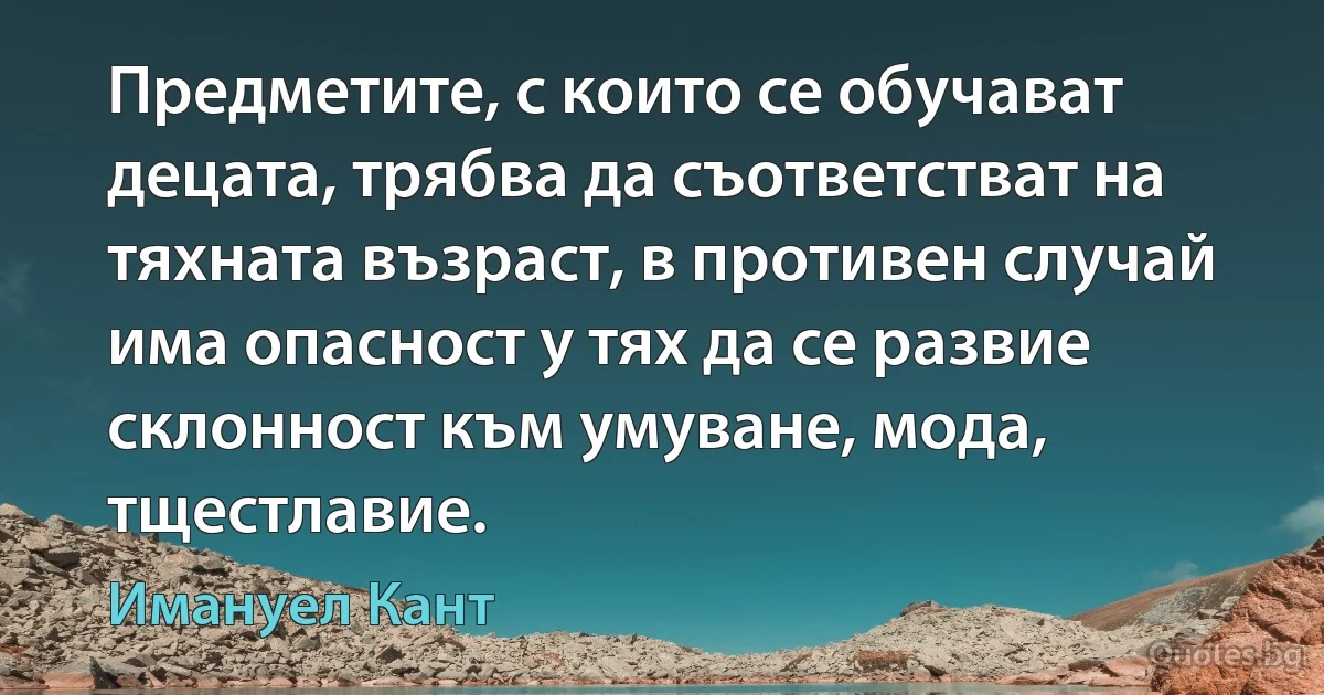 Предметите, с които се обучават децата, трябва да съответстват на тяхната възраст, в противен случай има опасност у тях да се развие склонност към умуване, мода, тщестлавие. (Имануел Кант)