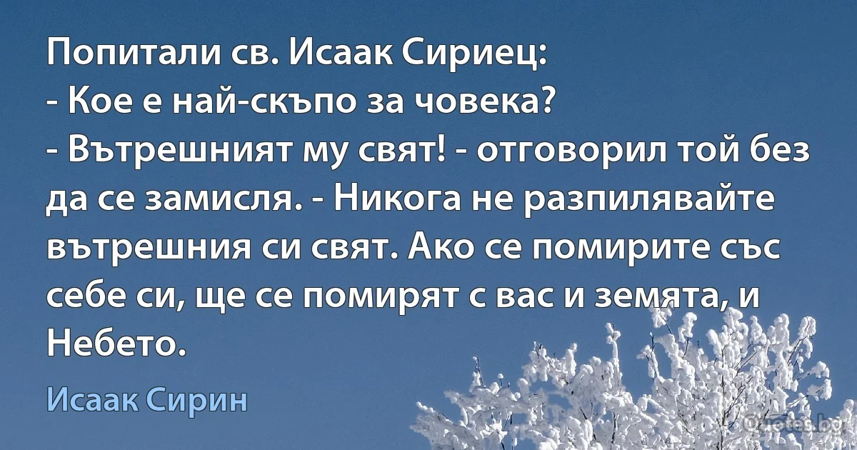 Попитали св. Исаак Сириец:
- Кое е най-скъпо за човека?
- Вътрешният му свят! - отговорил той без да се замисля. - Никога не разпилявайте вътрешния си свят. Ако се помирите със себе си, ще се помирят с вас и земята, и Небето. (Исаак Сирин)