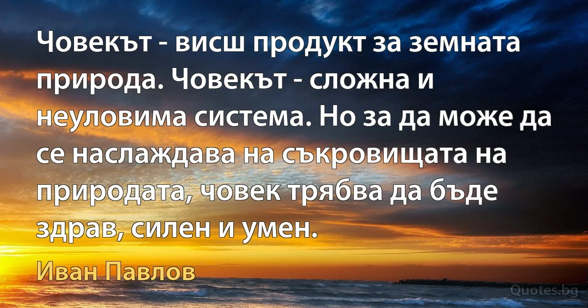 Човекът - висш продукт за земната природа. Човекът - сложна и неуловима система. Но за да може да се наслаждава на съкровищата на природата, човек трябва да бъде здрав, силен и умен. (Иван Павлов)