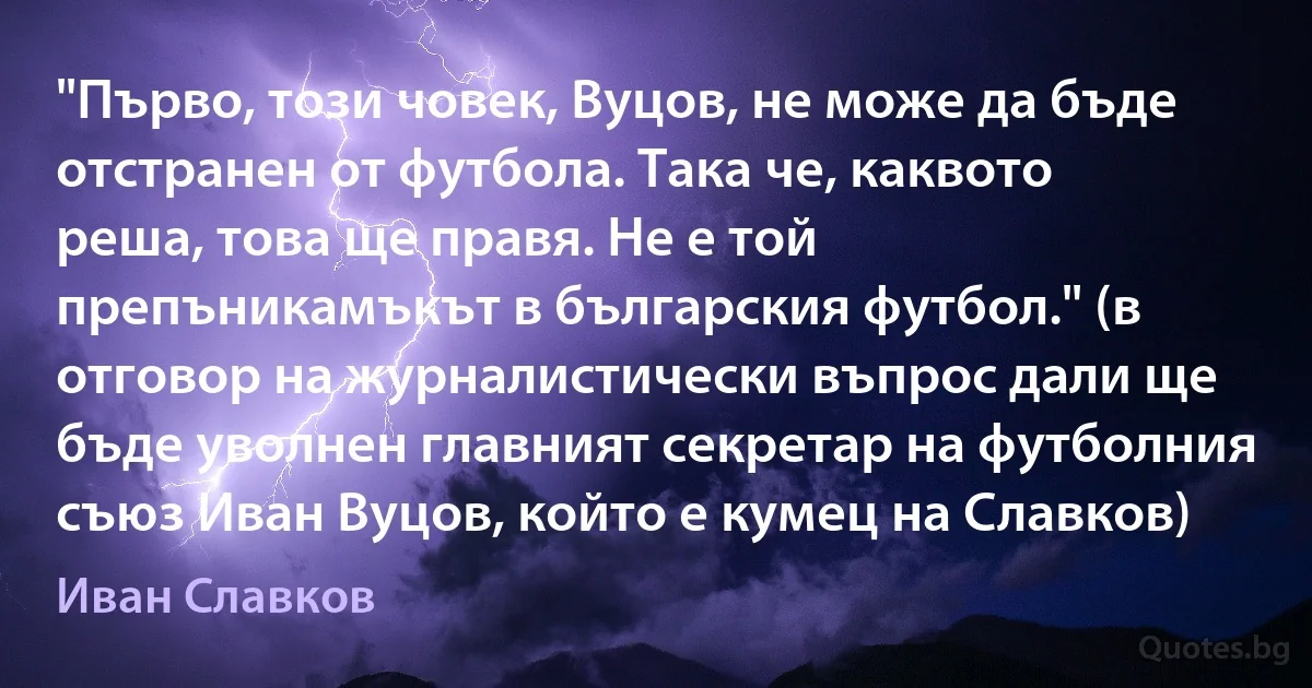 "Първо, този човек, Вуцов, не може да бъде отстранен от футбола. Така че, каквото реша, това ще правя. Не е той препъникамъкът в българския футбол." (в отговор на журналистически въпрос дали ще бъде уволнен главният секретар на футболния съюз Иван Вуцов, който е кумец на Славков) (Иван Славков)