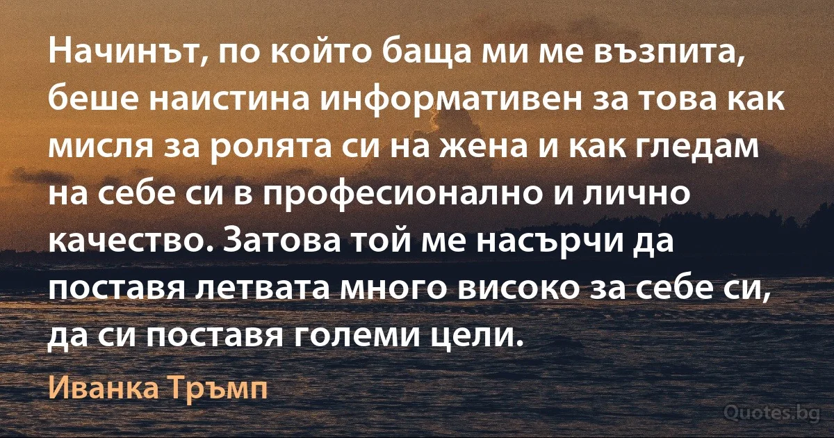 Начинът, по който баща ми ме възпита, беше наистина информативен за това как мисля за ролята си на жена и как гледам на себе си в професионално и лично качество. Затова той ме насърчи да поставя летвата много високо за себе си, да си поставя големи цели. (Иванка Тръмп)