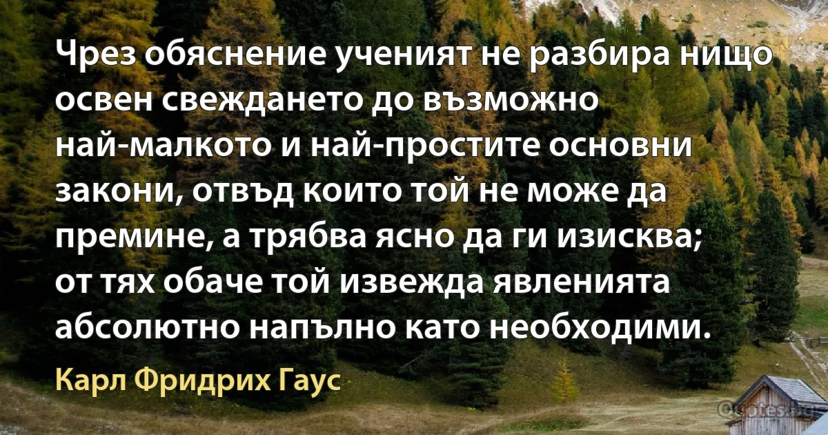 Чрез обяснение ученият не разбира нищо освен свеждането до възможно най-малкото и най-простите основни закони, отвъд които той не може да премине, а трябва ясно да ги изисква; от тях обаче той извежда явленията абсолютно напълно като необходими. (Карл Фридрих Гаус)