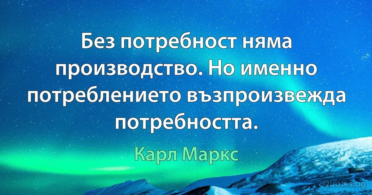 Без потребност няма производство. Но именно потреблението възпроизвежда потребността. (Карл Маркс)