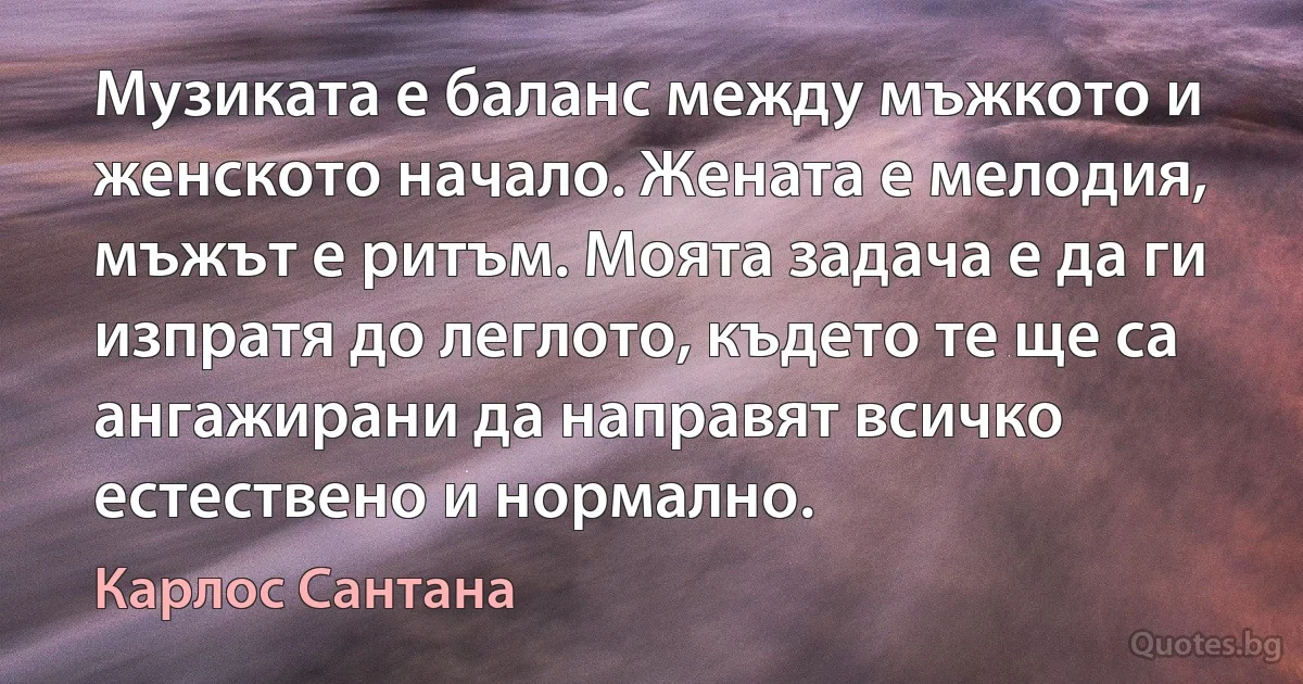 Музиката е баланс между мъжкото и женското начало. Жената е мелодия, мъжът е ритъм. Моята задача е да ги изпратя до леглото, където те ще са ангажирани да направят всичко естествено и нормално. (Карлос Сантана)