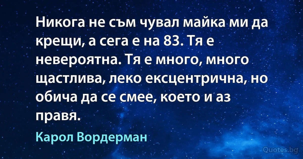 Никога не съм чувал майка ми да крещи, а сега е на 83. Тя е невероятна. Тя е много, много щастлива, леко ексцентрична, но обича да се смее, което и аз правя. (Карол Вордерман)