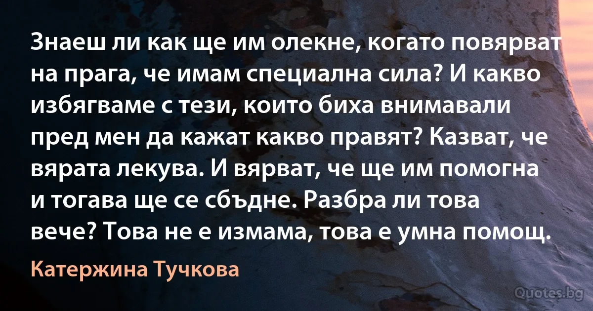 Знаеш ли как ще им олекне, когато повярват на прага, че имам специална сила? И какво избягваме с тези, които биха внимавали пред мен да кажат какво правят? Казват, че вярата лекува. И вярват, че ще им помогна и тогава ще се сбъдне. Разбра ли това вече? Това не е измама, това е умна помощ. (Катержина Тучкова)