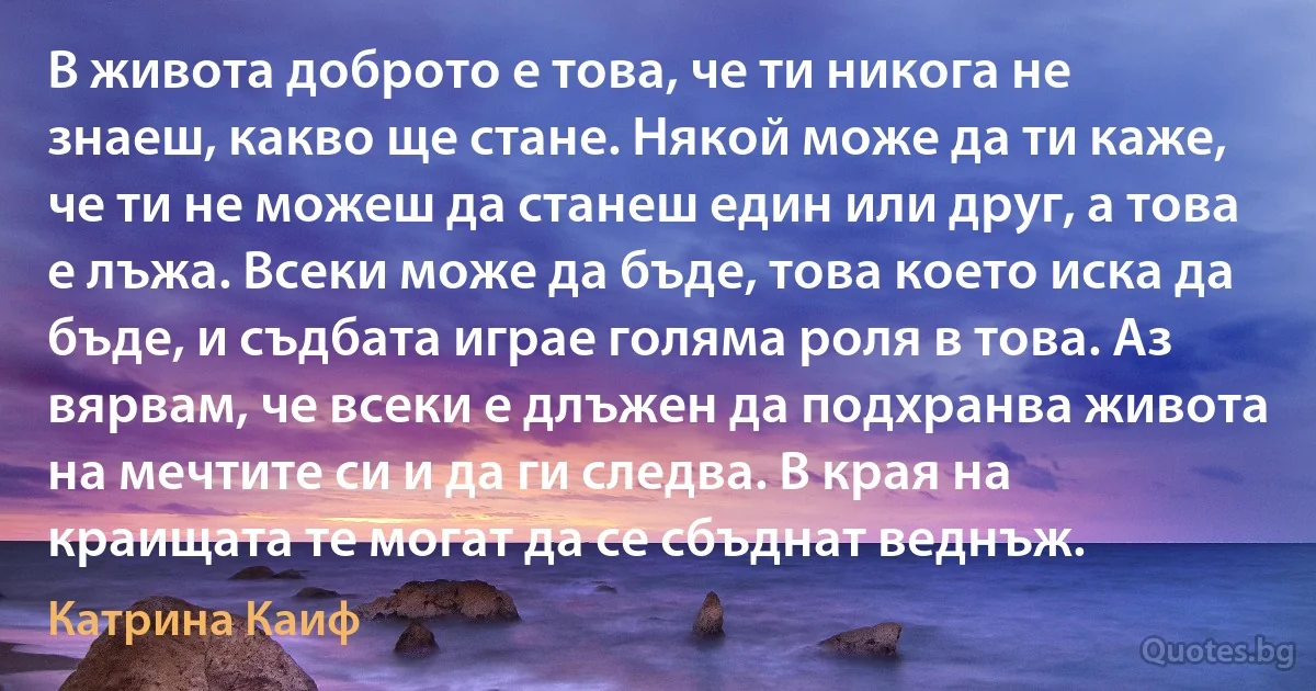 В живота доброто е това, че ти никога не знаеш, какво ще стане. Някой може да ти каже, че ти не можеш да станеш един или друг, а това е лъжа. Всеки може да бъде, това което иска да бъде, и съдбата играе голяма роля в това. Аз вярвам, че всеки е длъжен да подхранва живота на мечтите си и да ги следва. В края на краищата те могат да се сбъднат веднъж. (Катрина Каиф)