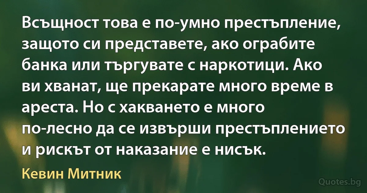 Всъщност това е по-умно престъпление, защото си представете, ако ограбите банка или търгувате с наркотици. Ако ви хванат, ще прекарате много време в ареста. Но с хакването е много по-лесно да се извърши престъплението и рискът от наказание е нисък. (Кевин Митник)