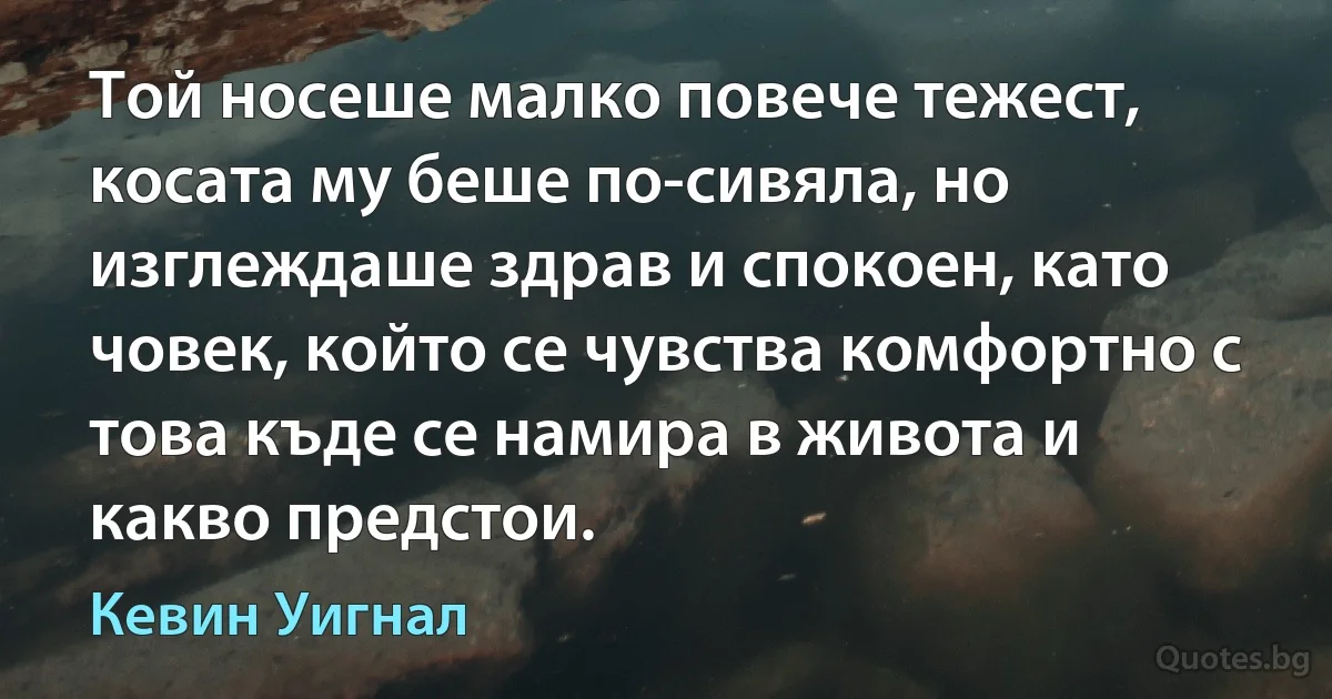 Той носеше малко повече тежест, косата му беше по-сивяла, но изглеждаше здрав и спокоен, като човек, който се чувства комфортно с това къде се намира в живота и какво предстои. (Кевин Уигнал)