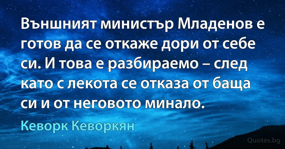 Външният министър Младенов е готов да се откаже дори от себе си. И това е разбираемо – след като с лекота се отказа от баща си и от неговото минало. (Кеворк Кеворкян)