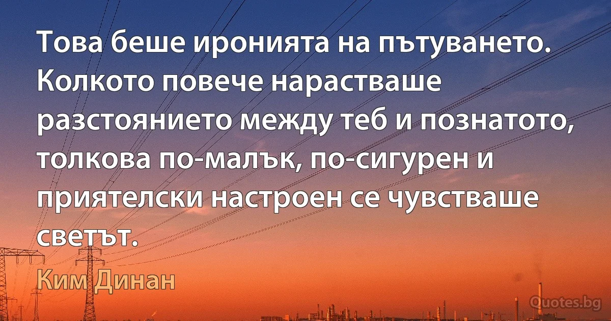 Това беше иронията на пътуването. Колкото повече нарастваше разстоянието между теб и познатото, толкова по-малък, по-сигурен и приятелски настроен се чувстваше светът. (Ким Динан)