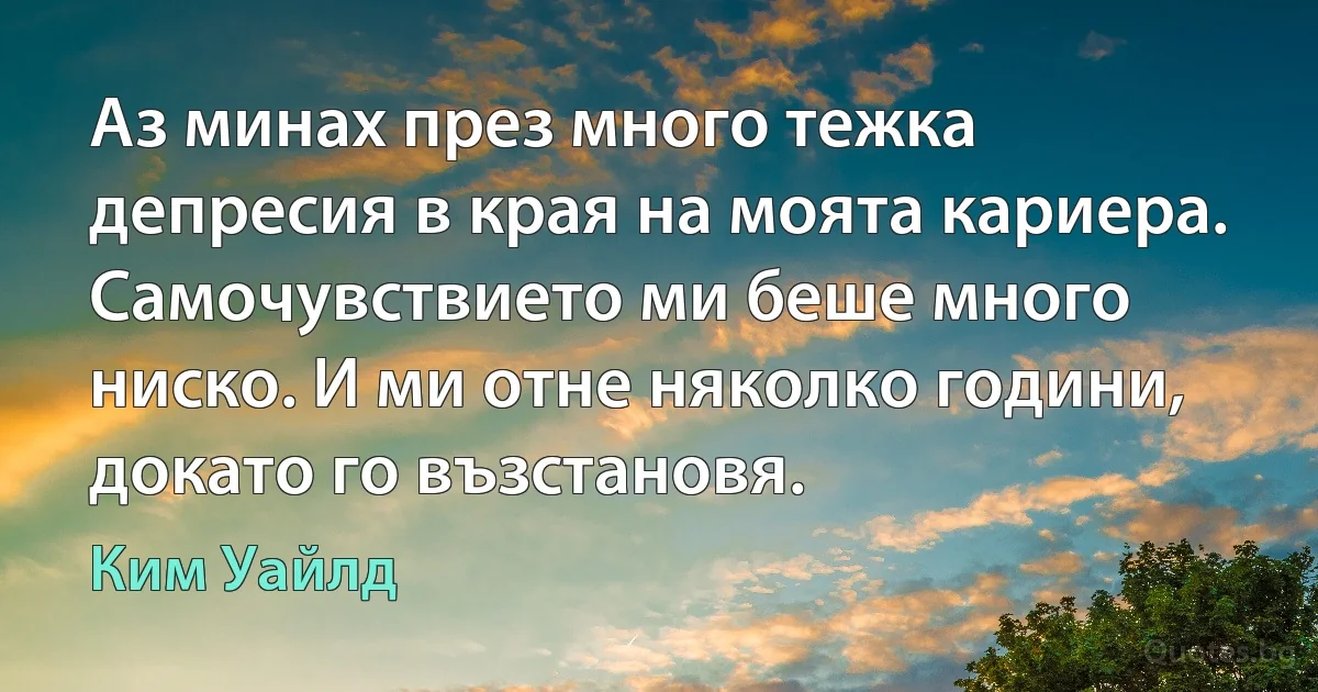 Аз минах през много тежка депресия в края на моята кариера. Самочувствието ми беше много ниско. И ми отне няколко години, докато го възстановя. (Ким Уайлд)