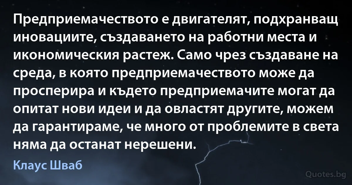 Предприемачеството е двигателят, подхранващ иновациите, създаването на работни места и икономическия растеж. Само чрез създаване на среда, в която предприемачеството може да просперира и където предприемачите могат да опитат нови идеи и да овластят другите, можем да гарантираме, че много от проблемите в света няма да останат нерешени. (Клаус Шваб)